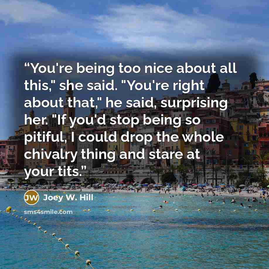 “You're being too nice about all this," she said. "You're right about that," he said, surprising her. "If you'd stop being so pitiful, I could drop the whole chivalry thing and stare at your tits.” quote by Joey W. Hill