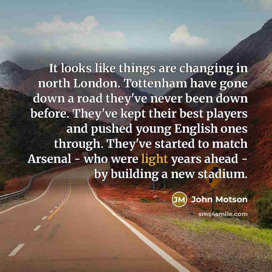 “It looks like things are changing in north London. Tottenham have gone down a road they've never been down before. They've kept their best players and pushed young English ones through. They've started to match Arsenal - who were light years ahead - by building a new stadium.” quote by John Motson