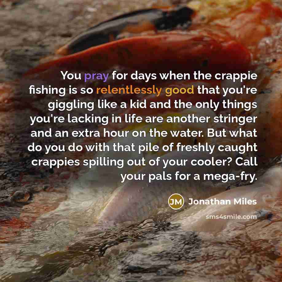 “You pray for days when the crappie fishing is so relentlessly good that you're giggling like a kid and the only things you're lacking in life are another stringer and an extra hour on the water. But what do you do with that pile of freshly caught crappies spilling out of your cooler? Call your…” quote by Jonathan Miles