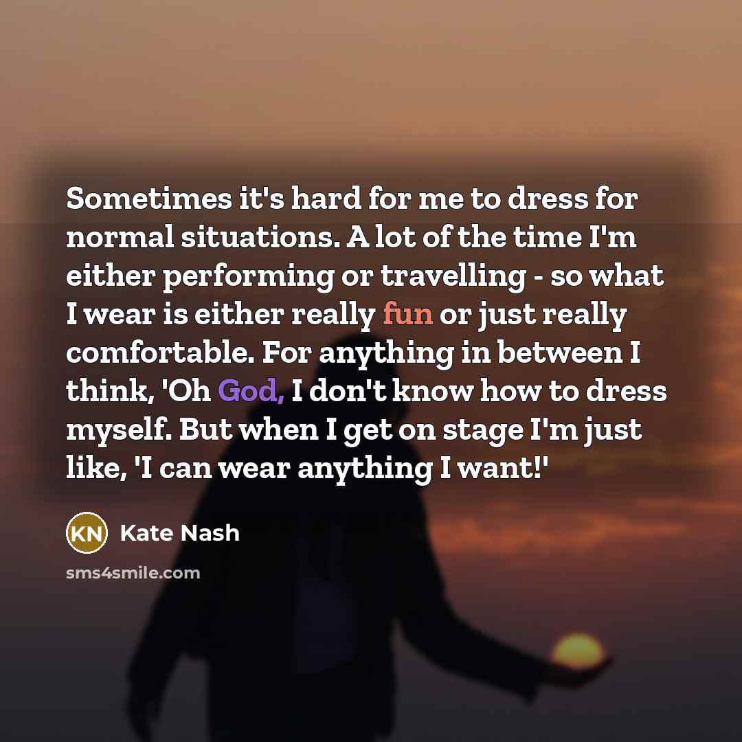“Sometimes it's hard for me to dress for normal situations. A lot of the time I'm either performing or travelling - so what I wear is either really fun or just really comfortable. For anything in between I think, 'Oh God, I don't know how to dress myself. But when I get on stage I'm just like, 'I…” quote by Kate Nash