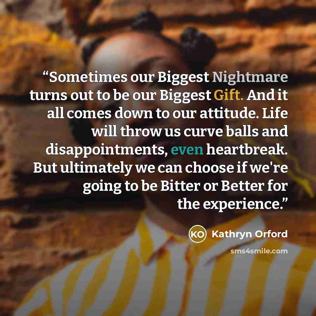 “Sometimes our Biggest Nightmare turns out to be our Biggest Gift. And it all comes down to our attitude. Life will throw us curve balls and disappointments, even heartbreak. But ultimately we can choose if we're going to be Bitter or Better for the experience.” quote by Kathryn Orford