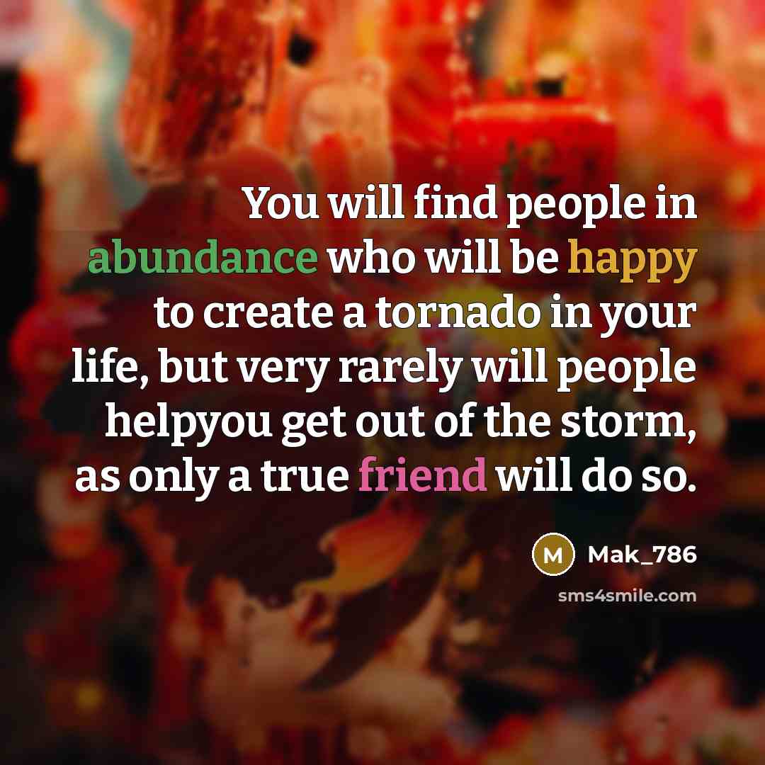 “You will find people in abundance who will be happy to create a tornado in your life, but very rarely will people helpyou get out of the storm, as only a true friend will do so.” quote by Mak_786