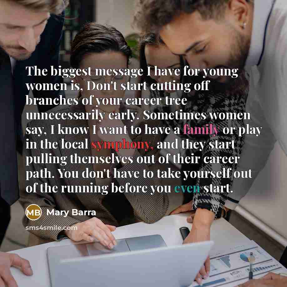 “The biggest message I have for young women is, Don't start cutting off branches of your career tree unnecessarily early. Sometimes women say, I know I want to have a family or play in the local symphony, and they start pulling themselves out of their career path. You don't have to take yourself…” quote by Mary Barra