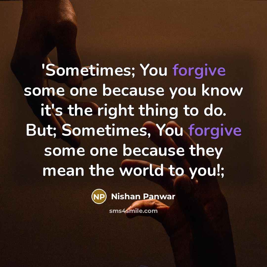 “'Sometimes; You forgive some one because you know it's the right thing to do. But; Sometimes, You forgive some one because they mean the world to you!;” quote by Nishan Panwar