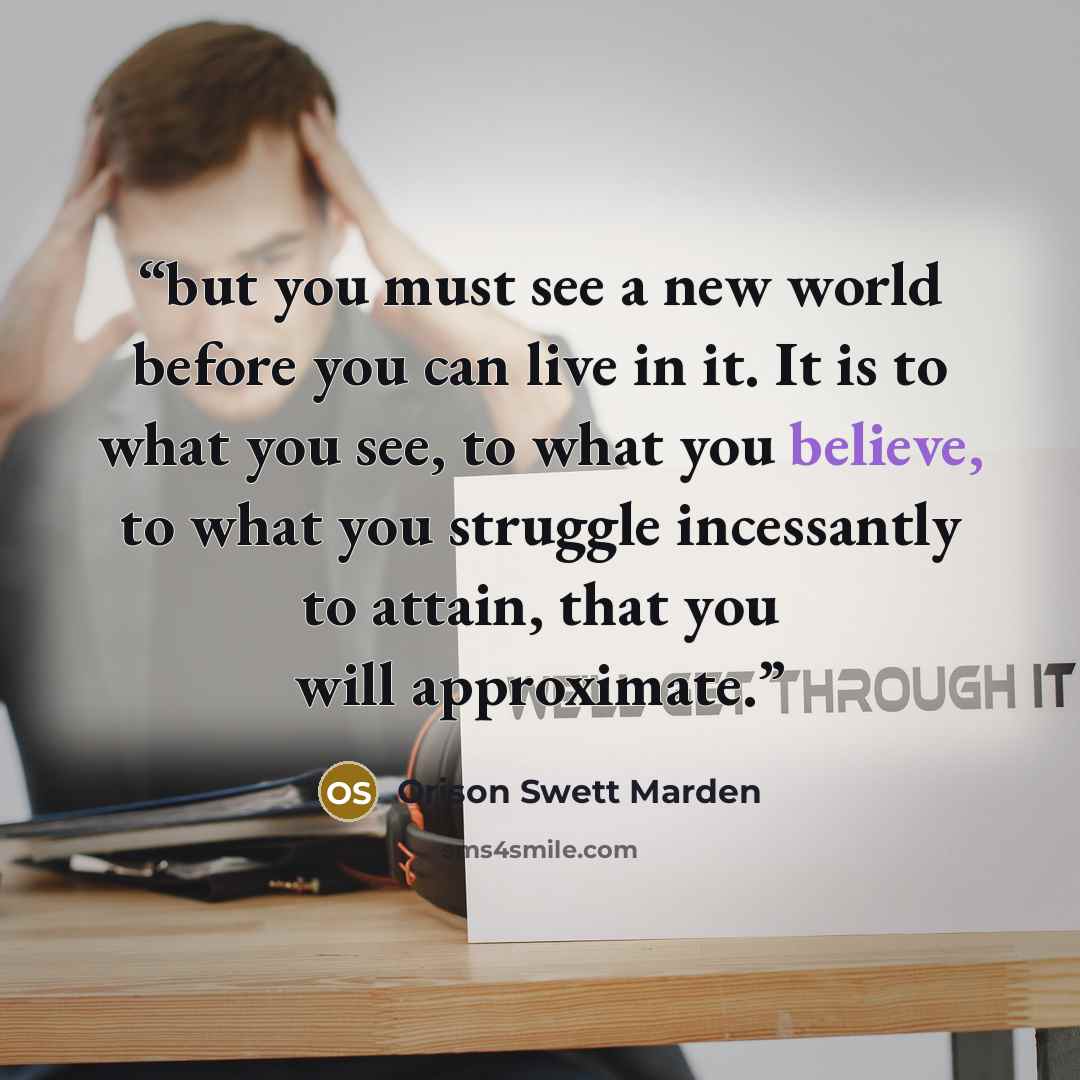 “but you must see a new world before you can live in it. It is to what you see, to what you believe, to what you struggle incessantly to attain, that you will approximate.” quote by Orison Swett Marden
