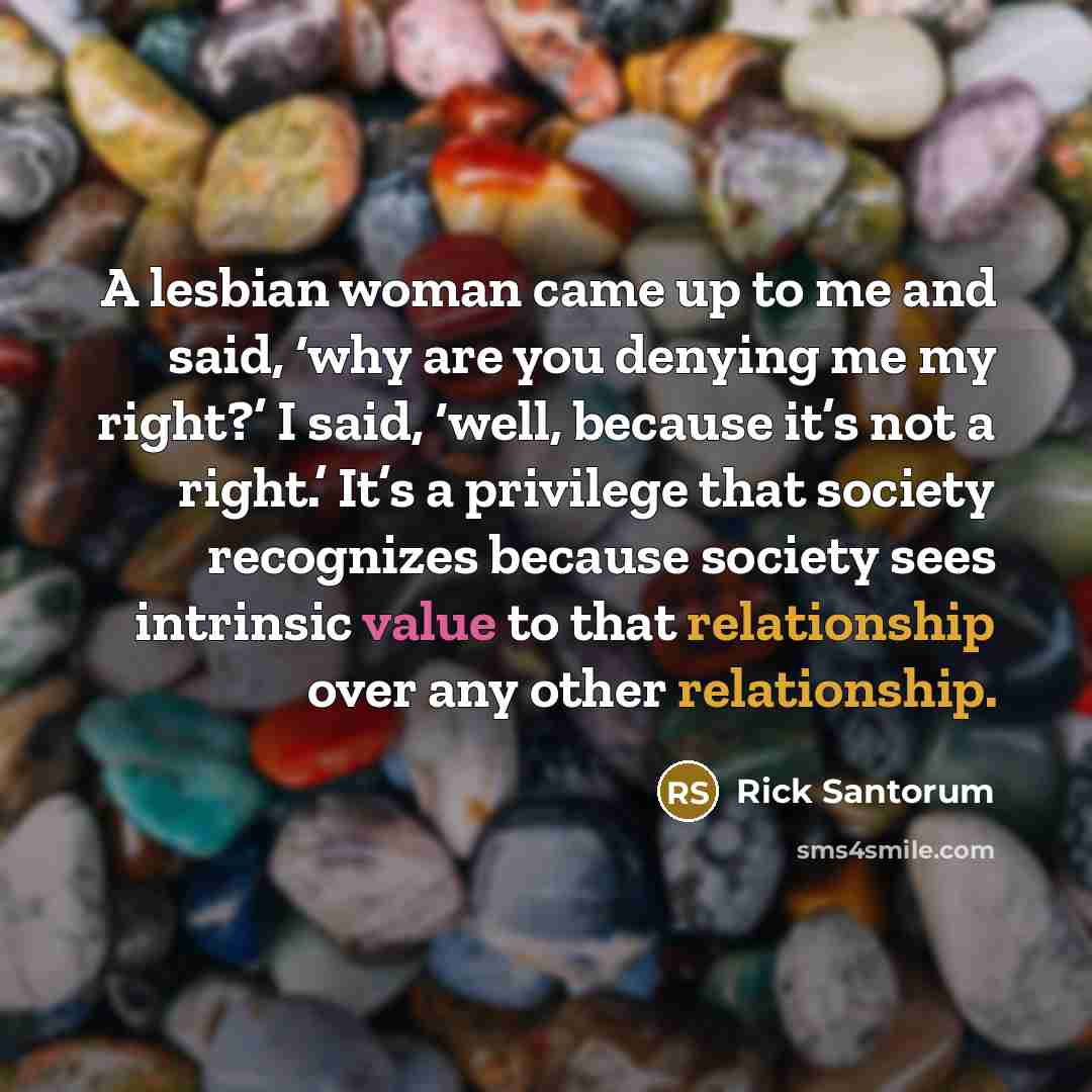 “A lesbian woman came up to me and said, ‘why are you denying me my right?’ I said, ‘well, because it’s not a right.’ It’s a privilege that society recognizes because society sees intrinsic value to that relationship over any other relationship.” quote by Rick Santorum