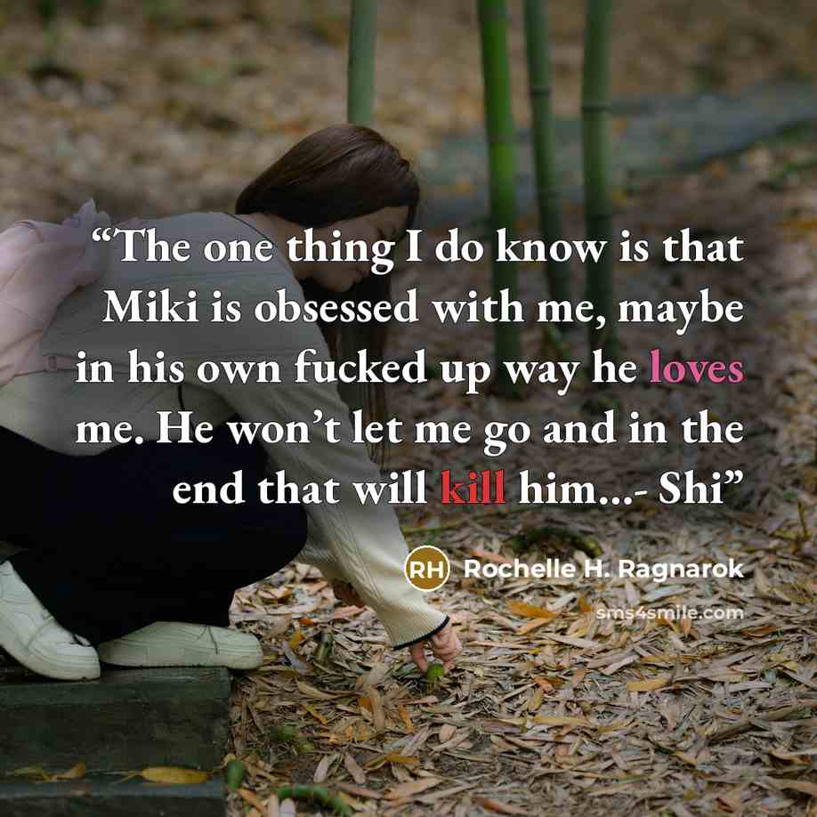 “The one thing I do know is that Miki is obsessed with me, maybe in his own fucked up way he loves me. He won’t let me go and in the end that will kill him…- Shi” quote by Rochelle H. Ragnarok