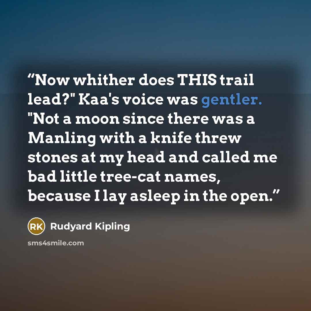 “Now whither does THIS trail lead?" Kaa's voice was gentler. "Not a moon since there was a Manling with a knife threw stones at my head and called me bad little tree-cat names, because I lay asleep in the open.” quote by Rudyard Kipling