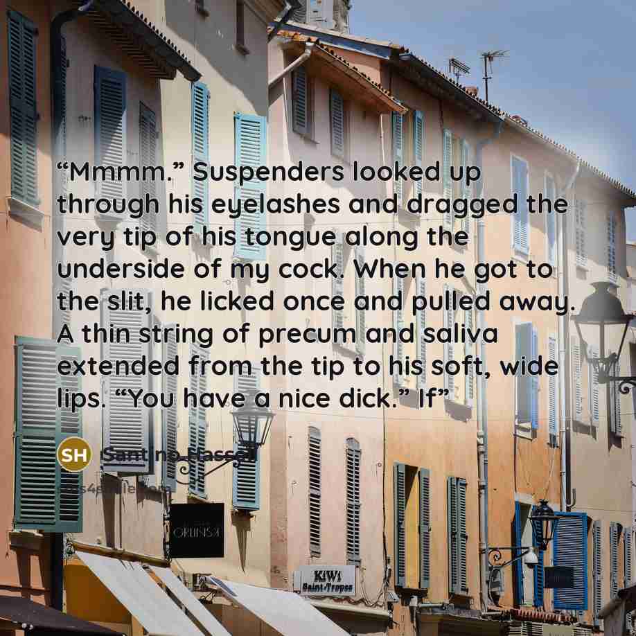 “Mmmm.” Suspenders looked up through his eyelashes and dragged the very tip of his tongue along the underside of my cock. When he got to the slit, he licked once and pulled away. A thin string of precum and saliva extended from the tip to his soft, wide lips. “You have a nice dick.” If” quote by Santino Hassell