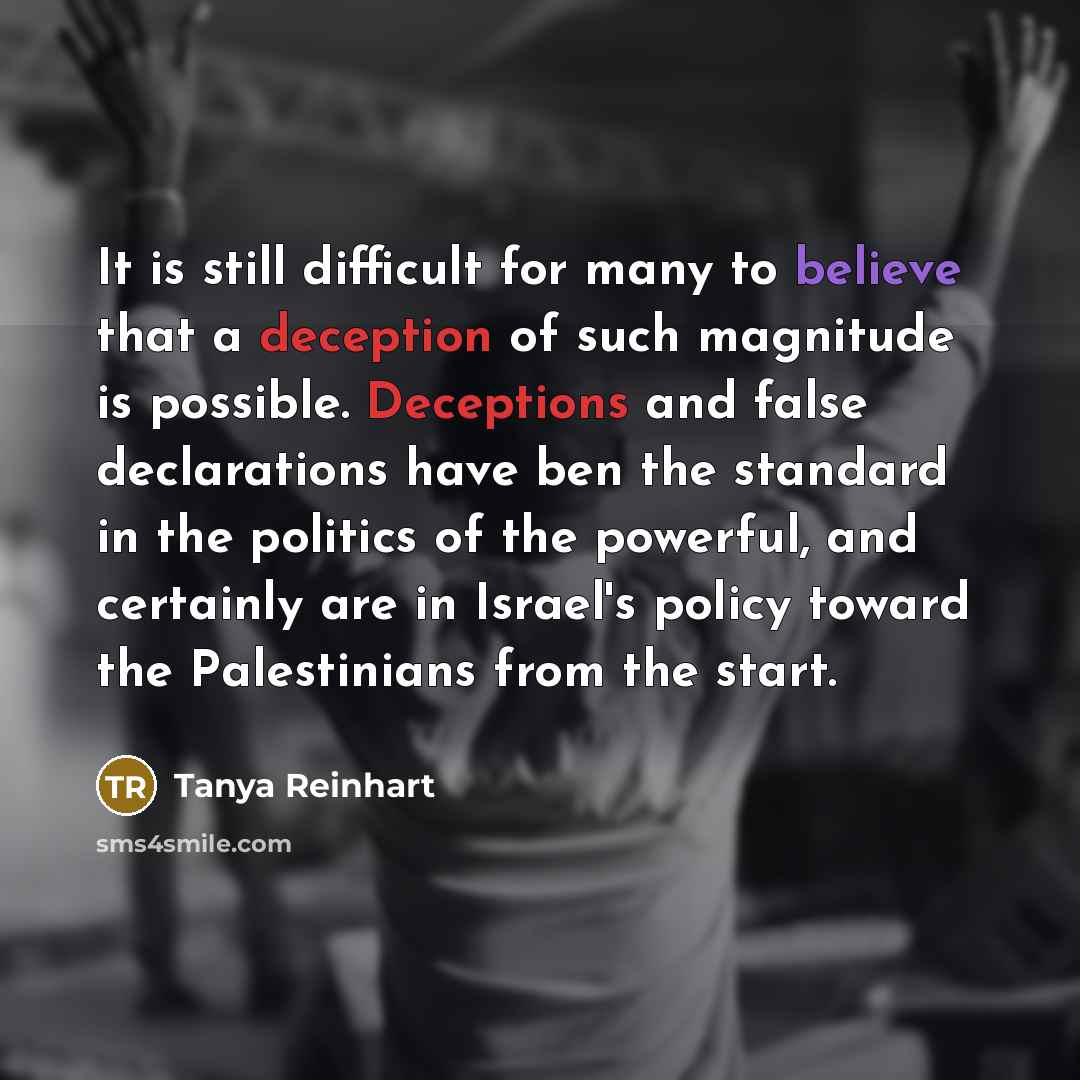 “It is still difficult for many to believe that a deception of such magnitude is possible. Deceptions and false declarations have ben the standard in the politics of the powerful, and certainly are in Israel's policy toward the Palestinians from the start.” quote by Tanya Reinhart