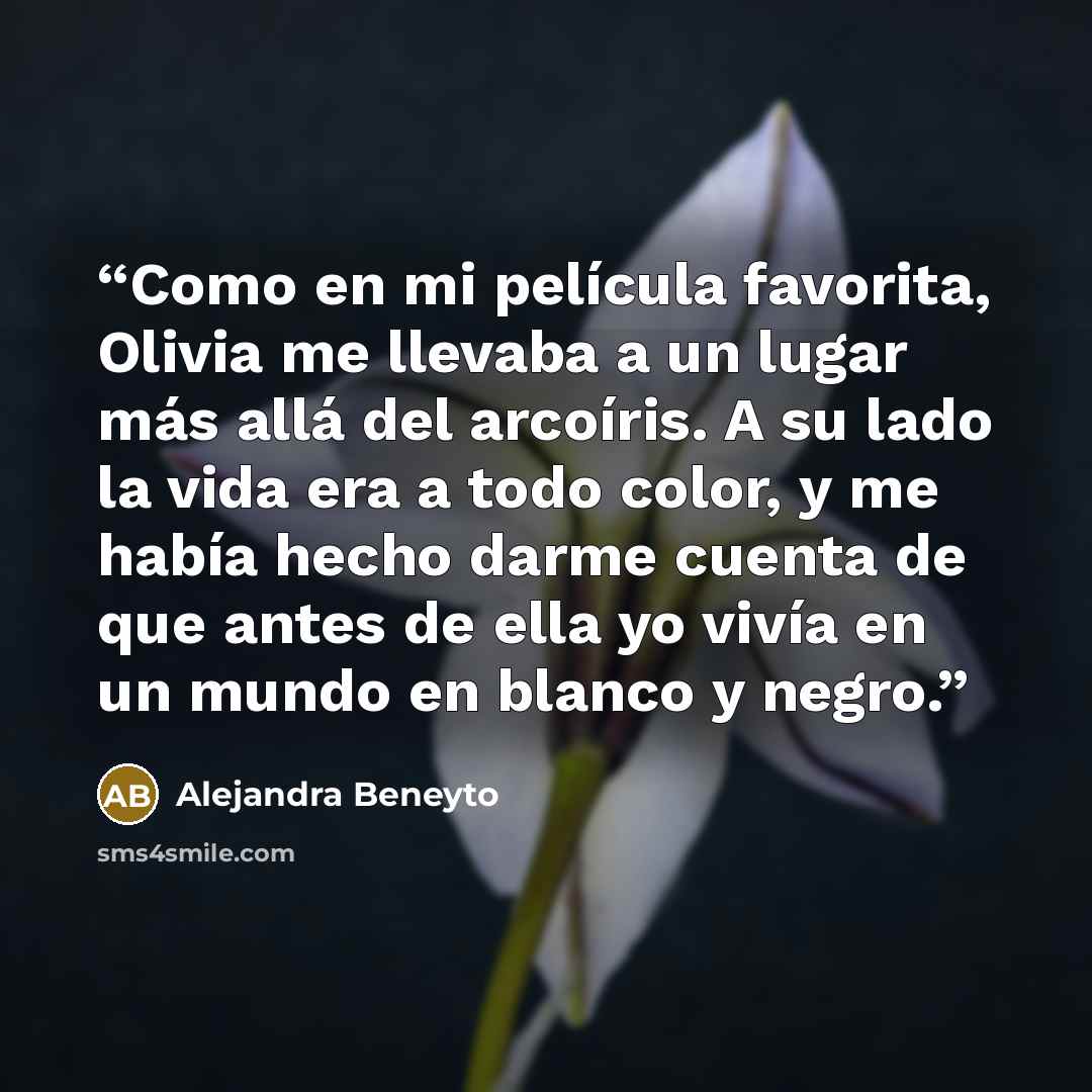 “Como en mi película favorita, Olivia me llevaba a un lugar más allá del arcoíris. A su lado la vida era a todo color, y me había hecho darme cuenta de que antes de ella yo vivía en un mundo en blanco y negro.” quote by Alejandra Beneyto