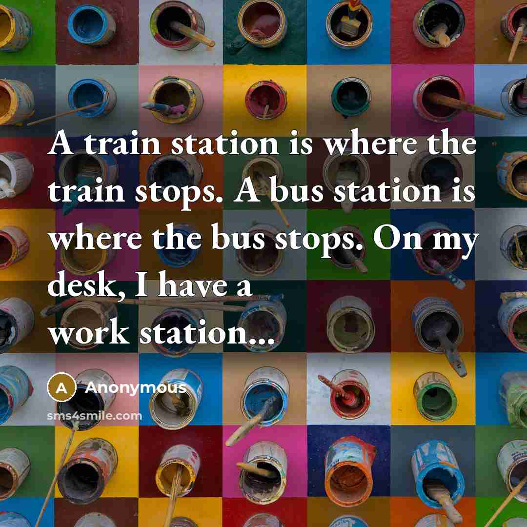 “A train station is where the train stops. A bus station is where the bus stops. On my desk, I have a work station...” quote by Anonymous