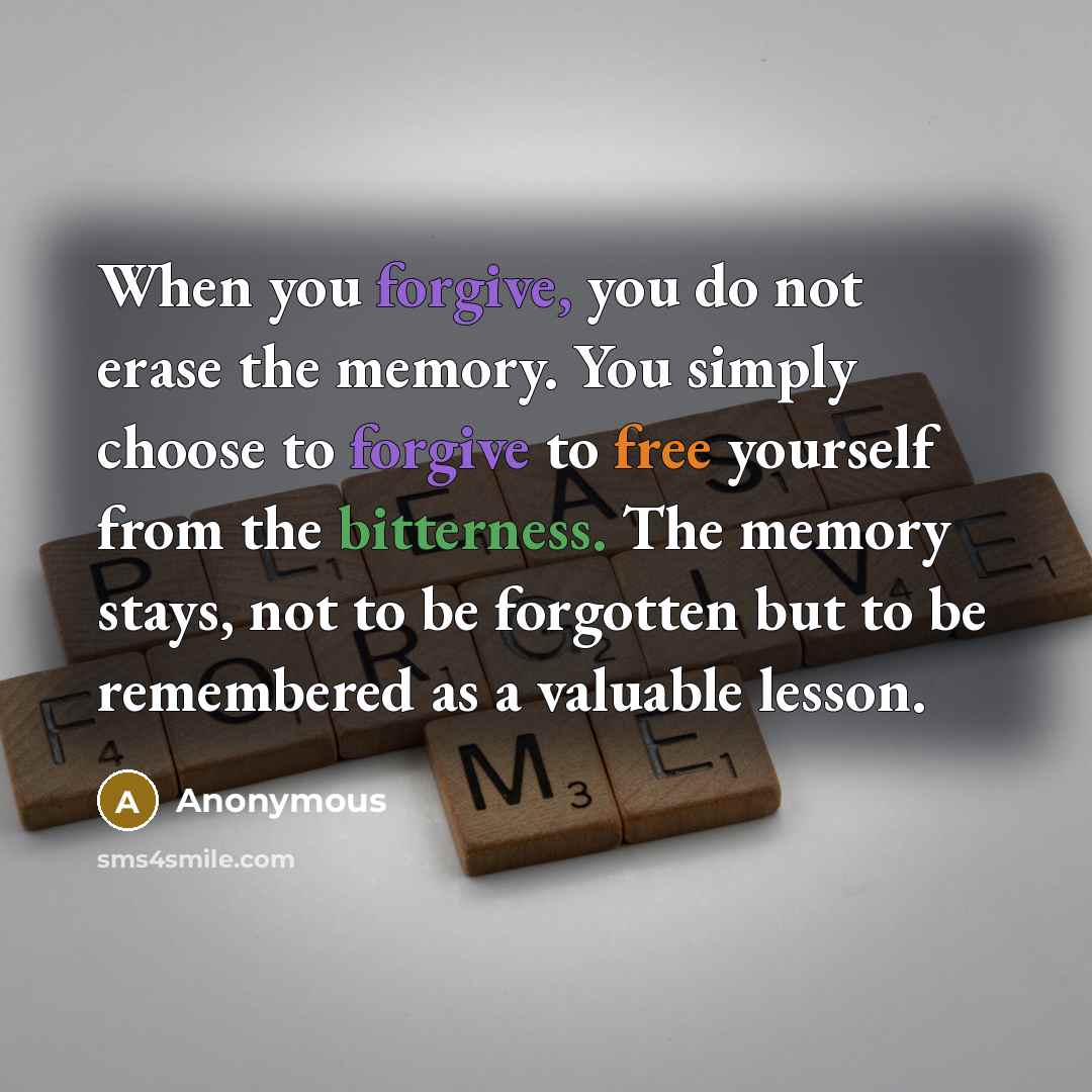 “When you forgive, you do not erase the memory. You simply choose to forgive to free yourself from the bitterness. The memory stays, not to be forgotten but to be remembered as a valuable lesson.” quote by Anonymous