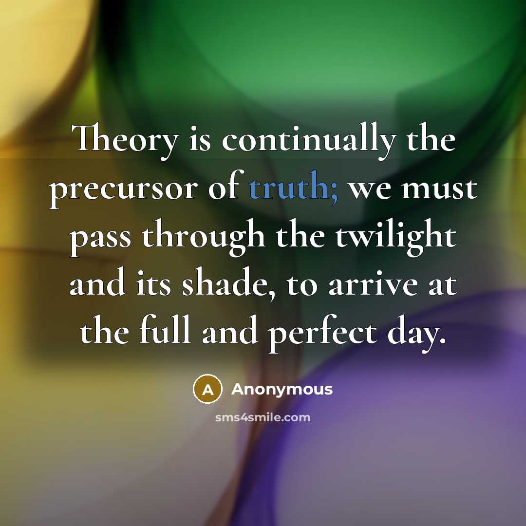 “Theory is continually the precursor of truth; we must pass through the twilight and its shade, to arrive at the full and perfect day.” quote by Anonymous