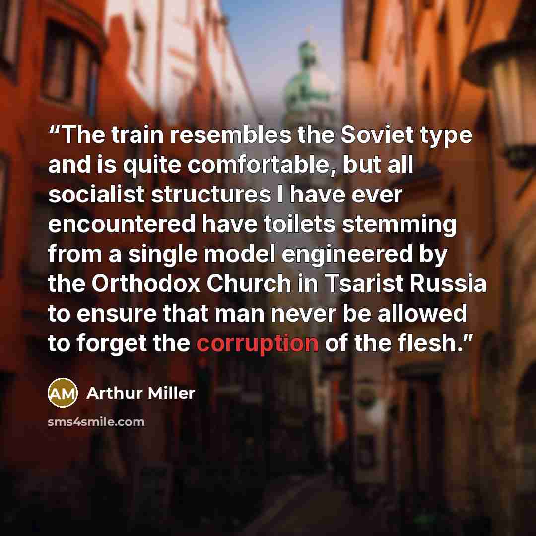 “The train resembles the Soviet type and is quite comfortable, but all socialist structures I have ever encountered have toilets stemming from a single model engineered by the Orthodox Church in Tsarist Russia to ensure that man never be allowed to forget the corruption of the flesh.” quote by Arthur Miller