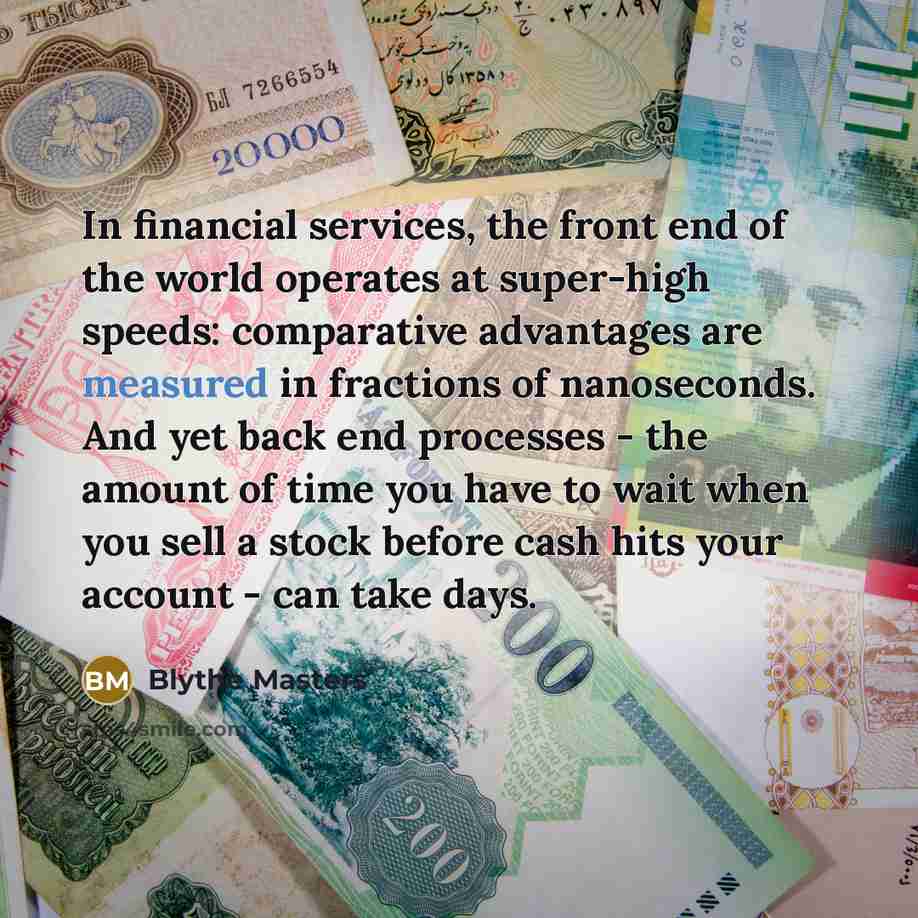 “In financial services, the front end of the world operates at super-high speeds: comparative advantages are measured in fractions of nanoseconds. And yet back end processes - the amount of time you have to wait when you sell a stock before cash hits your account - can take days.” quote by Blythe Masters