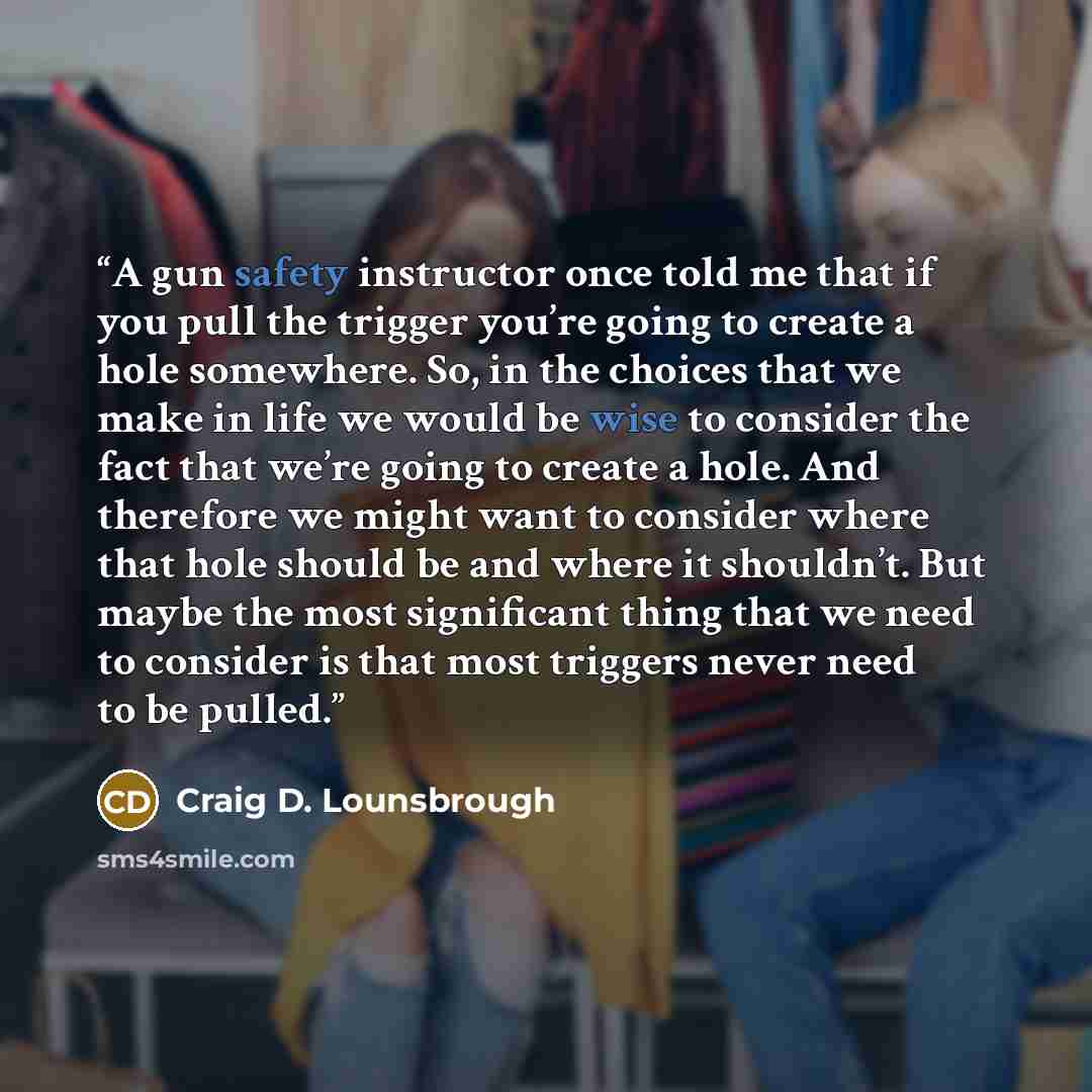 “A gun safety instructor once told me that if you pull the trigger you’re going to create a hole somewhere. So, in the choices that we make in life we would be wise to consider the fact that we’re going to create a hole. And therefore we might want to consider where that hole should be and where it…” quote by Craig D. Lounsbrough