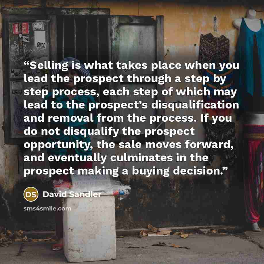 “Selling is what takes place when you lead the prospect through a step by step process, each step of which may lead to the prospect’s disqualification and removal from the process. If you do not disqualify the prospect opportunity, the sale moves forward, and eventually culminates in the prospect…” quote by David Sandler