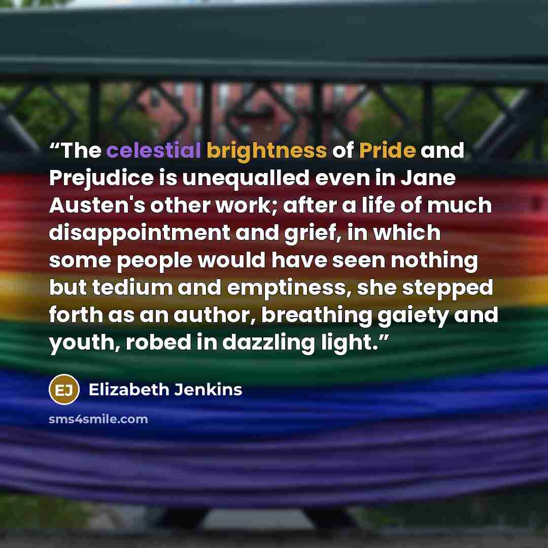 “The celestial brightness of Pride and Prejudice is unequalled even in Jane Austen's other work; after a life of much disappointment and grief, in which some people would have seen nothing but tedium and emptiness, she stepped forth as an author, breathing gaiety and youth, robed in dazzling light.” quote by Elizabeth Jenkins