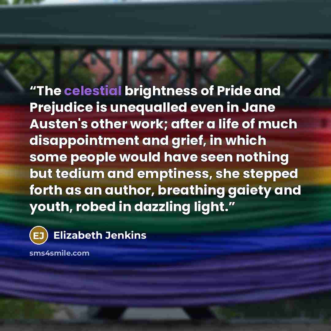 “The celestial brightness of Pride and Prejudice is unequalled even in Jane Austen's other work; after a life of much disappointment and grief, in which some people would have seen nothing but tedium and emptiness, she stepped forth as an author, breathing gaiety and youth, robed in dazzling light.” quote by Elizabeth Jenkins
