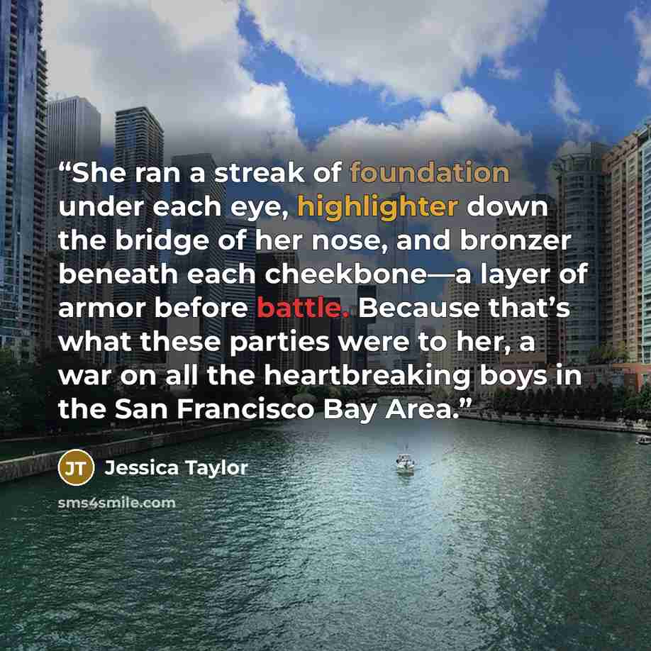 “She ran a streak of foundation under each eye, highlighter down the bridge of her nose, and bronzer beneath each cheekbone—a layer of armor before battle. Because that’s what these parties were to her, a war on all the heartbreaking boys in the San Francisco Bay Area.” quote by Jessica Taylor