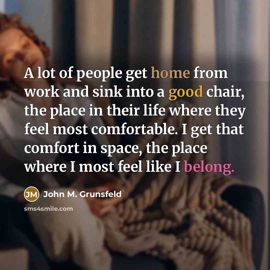 “A lot of people get home from work and sink into a good chair, the place in their life where they feel most comfortable. I get that comfort in space, the place where I most feel like I belong.” quote by John M. Grunsfeld