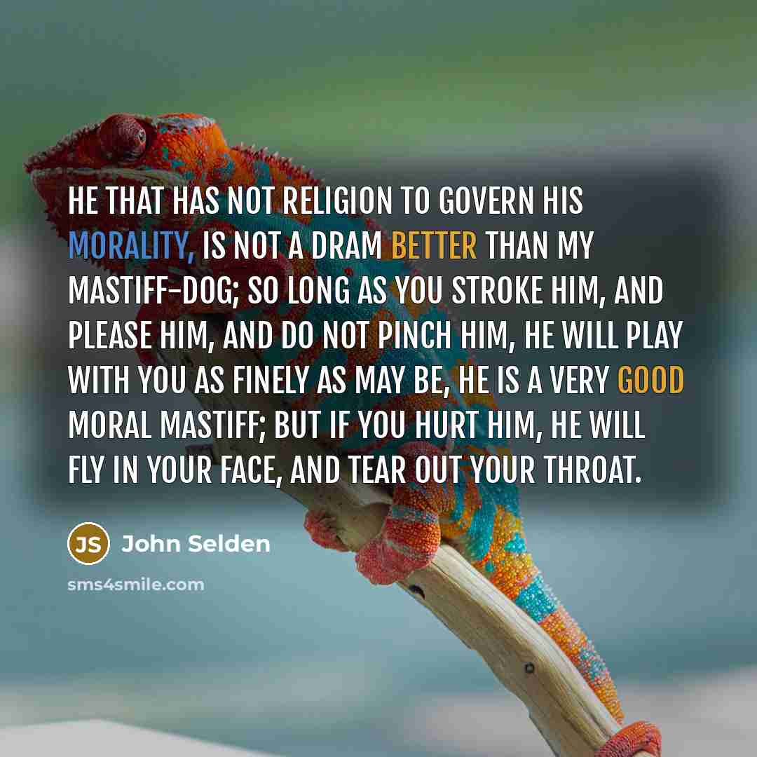 “He that has not religion to govern his morality, is not a dram better than my mastiff-dog; so long as you stroke him, and please him, and do not pinch him, he will play with you as finely as may be, he is a very good moral mastiff; but if you hurt him, he will fly in your face, and tear out your…” quote by John Selden