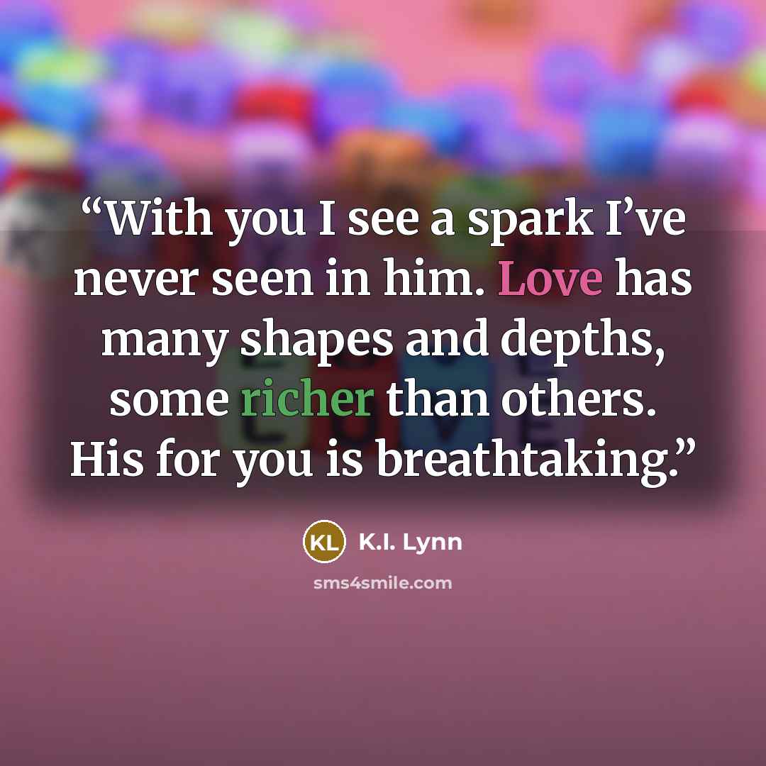 “With you I see a spark I’ve never seen in him. Love has many shapes and depths, some richer than others. His for you is breathtaking.” quote by K.I. Lynn
