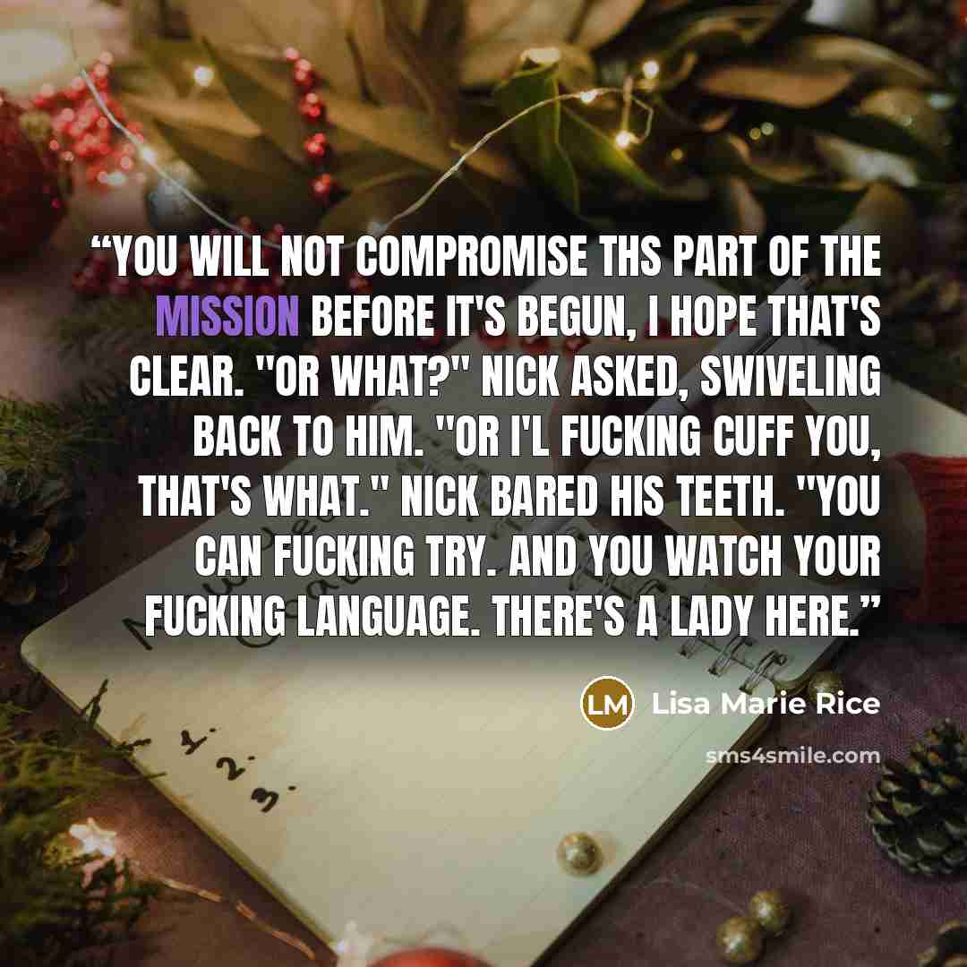 “You will not compromise ths part of the mission before it's begun, I hope that's clear. "Or what?" Nick asked, swiveling back to him. "Or I'l fucking cuff you, that's what." Nick bared his teeth. "You can fucking try. And you watch your fucking language. There's a lady here.” quote by Lisa Marie Rice