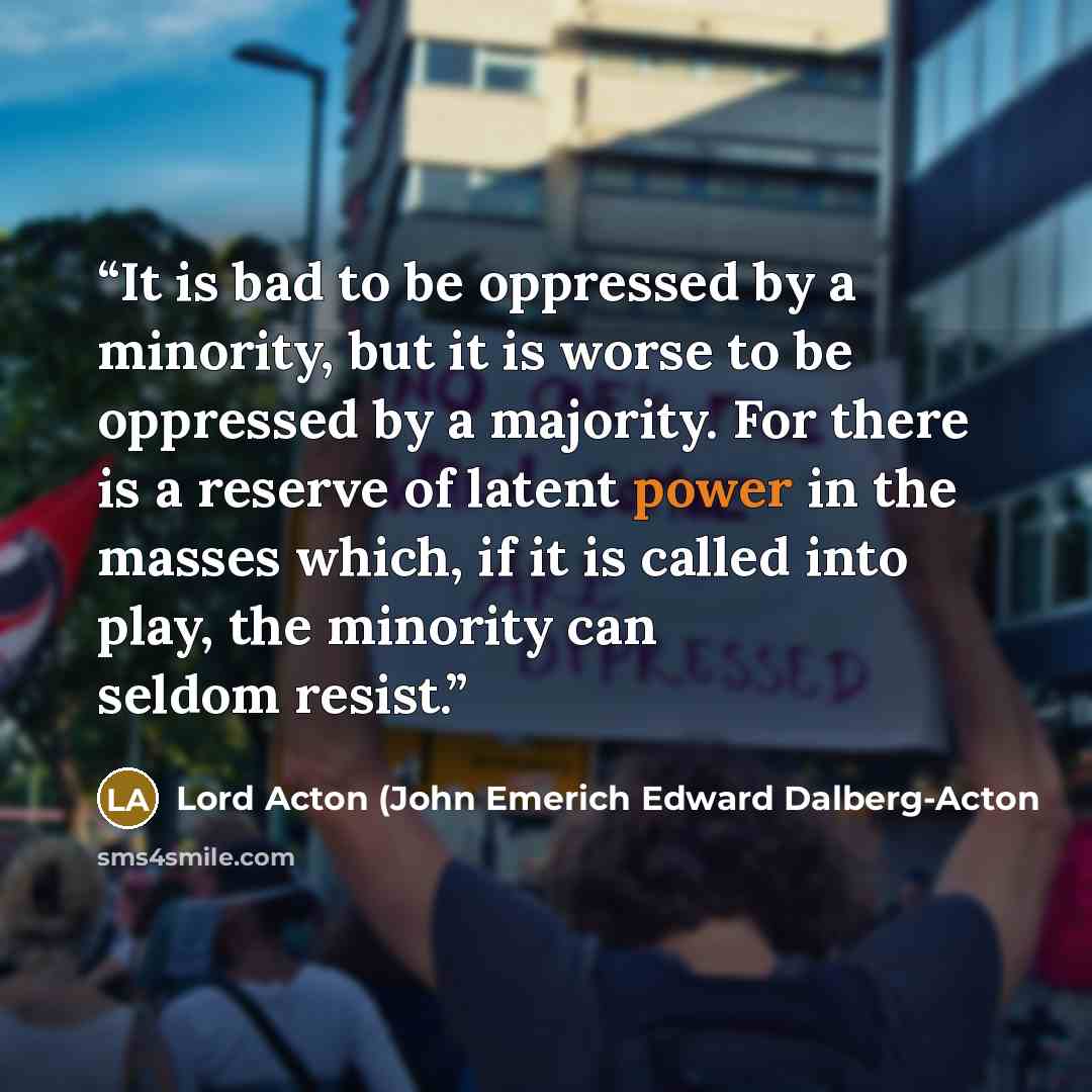“It is bad to be oppressed by a minority, but it is worse to be oppressed by a majority. For there is a reserve of latent power in the masses which, if it is called into play, the minority can seldom resist.” quote by Lord Acton (John Emerich Edward Dalberg-Acton
