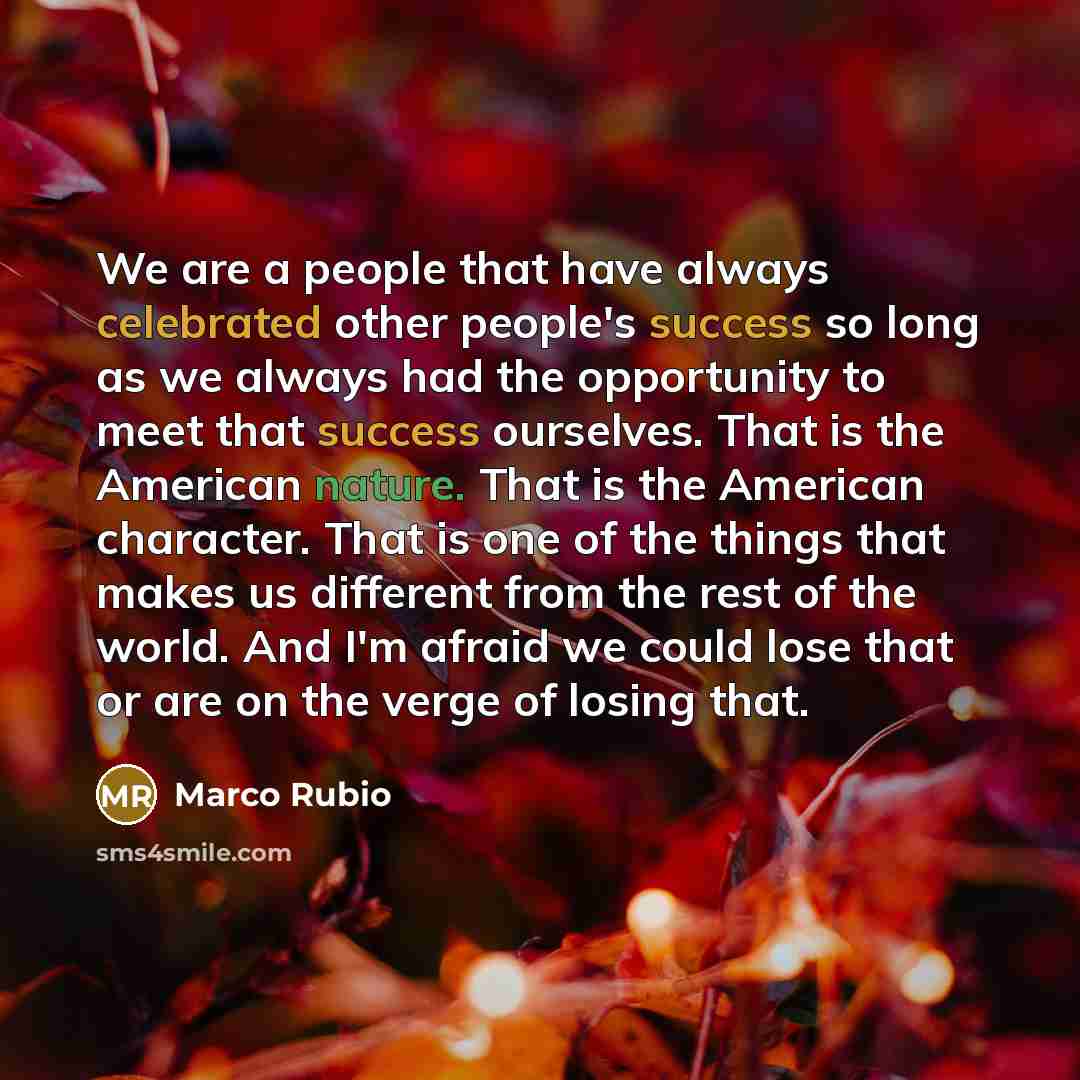 “We are a people that have always celebrated other people's success so long as we always had the opportunity to meet that success ourselves. That is the American nature. That is the American character. That is one of the things that makes us different from the rest of the world. And I'm afraid we…” quote by Marco Rubio