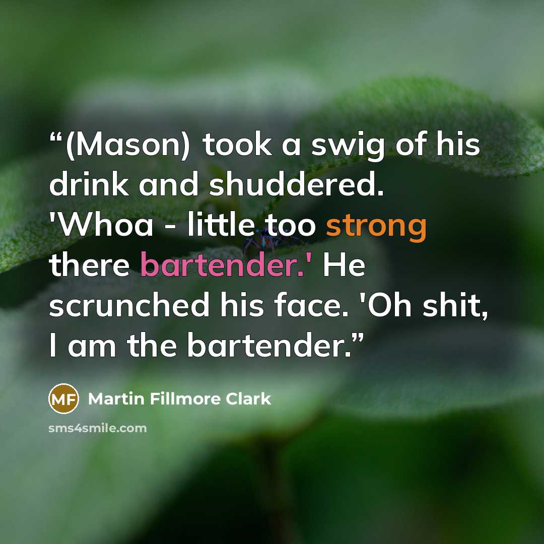 “(Mason) took a swig of his drink and shuddered. 'Whoa - little too strong there bartender.' He scrunched his face. 'Oh shit, I am the bartender.” quote by Martin Fillmore Clark