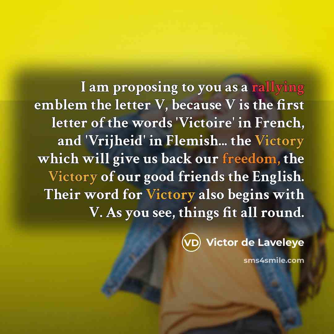 “I am proposing to you as a rallying emblem the letter V, because V is the first letter of the words 'Victoire' in French, and 'Vrijheid' in Flemish... the Victory which will give us back our freedom, the Victory of our good friends the English. Their word for Victory also begins with V. As you…” quote by Victor de Laveleye