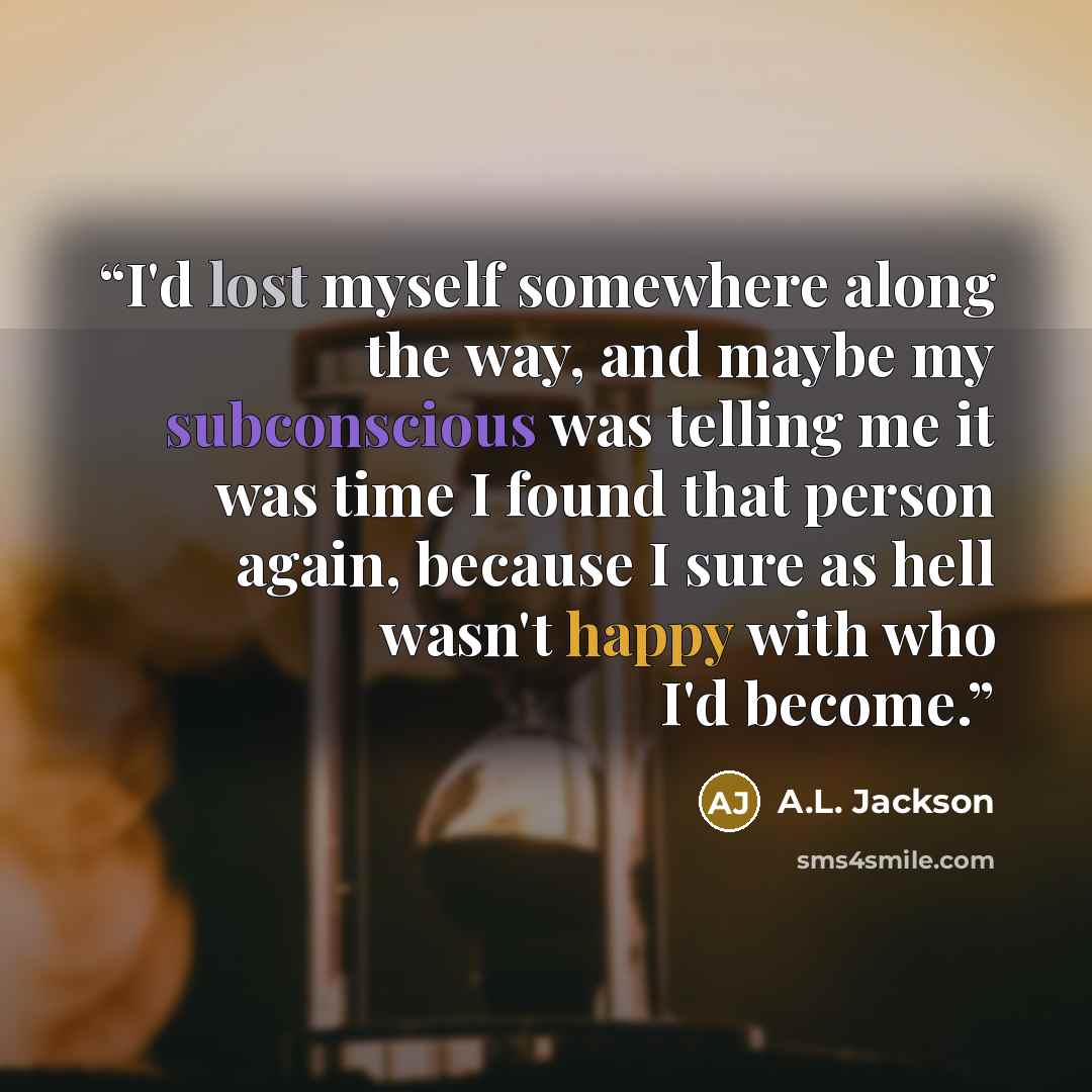 “I'd lost myself somewhere along the way, and maybe my subconscious was telling me it was time I found that person again, because I sure as hell wasn't happy with who I'd become.” quote by A.L. Jackson
