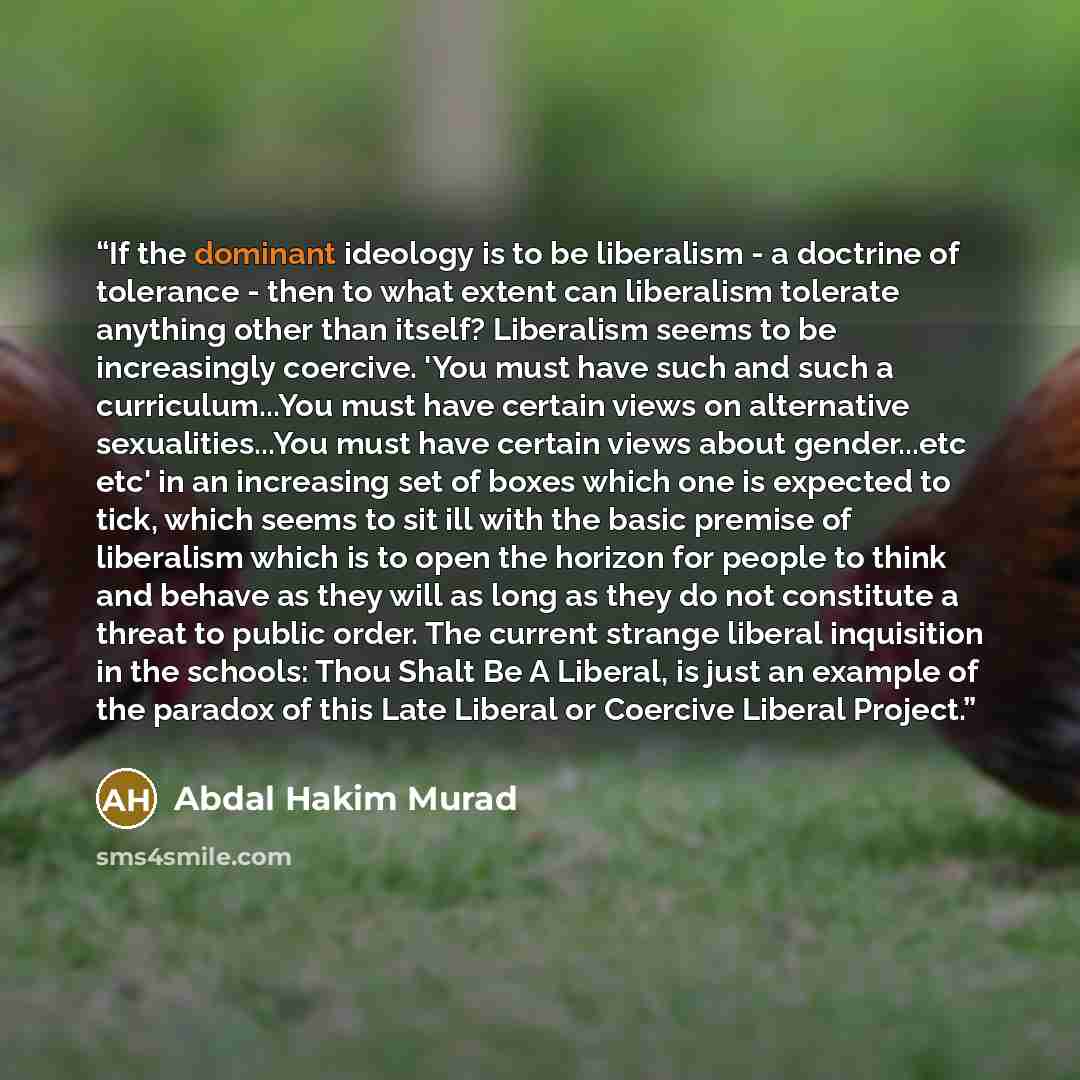 “If the dominant ideology is to be liberalism - a doctrine of tolerance - then to what extent can liberalism tolerate anything other than itself? Liberalism seems to be increasingly coercive. 'You must have such and such a curriculum...You must have certain views on alternative sexualities...You…” quote by Abdal Hakim Murad