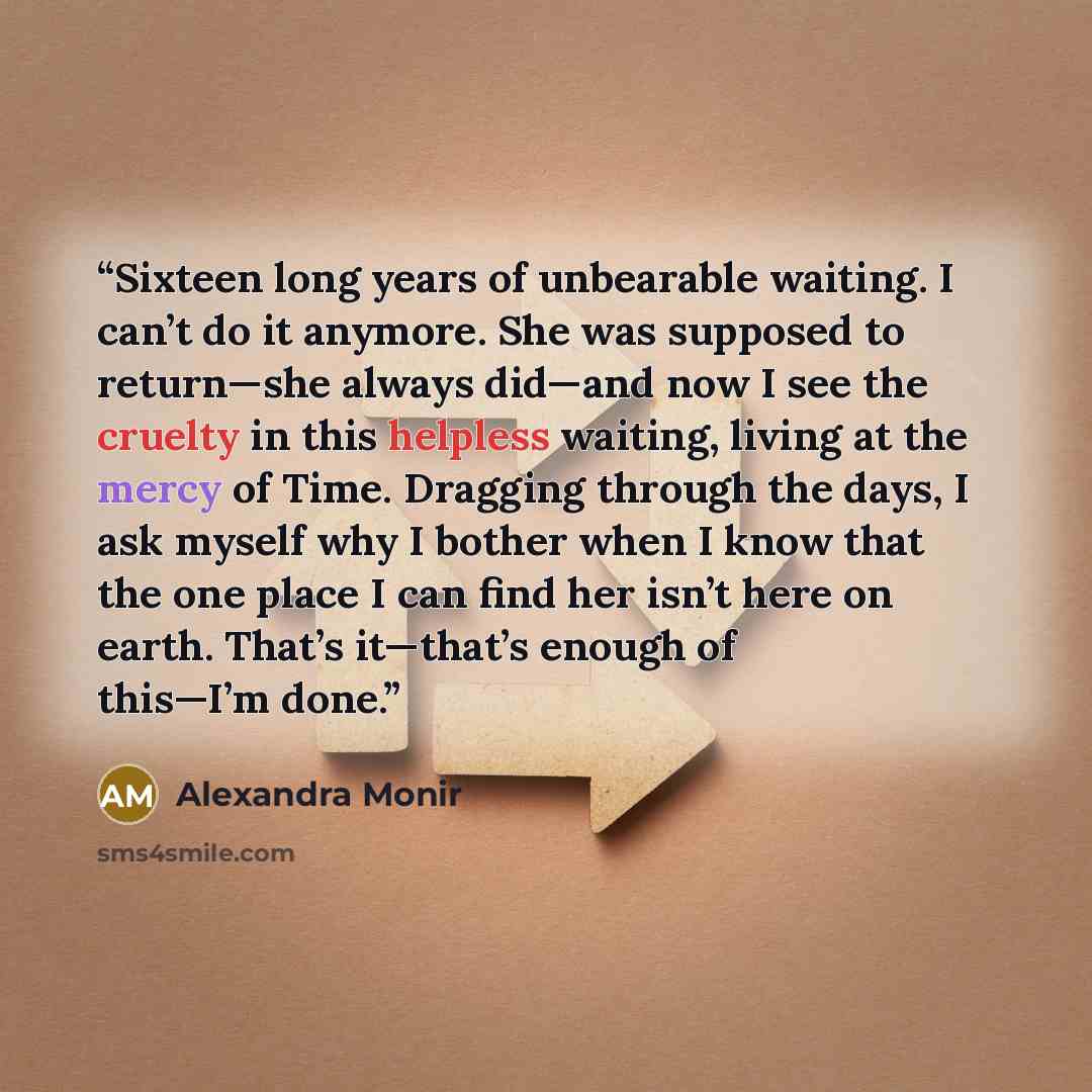 “Sixteen long years of unbearable waiting. I can’t do it anymore. She was supposed to return—she always did—and now I see the cruelty in this helpless waiting, living at the mercy of Time. Dragging through the days, I ask myself why I bother when I know that the one place I can find her isn’t here…” quote by Alexandra Monir
