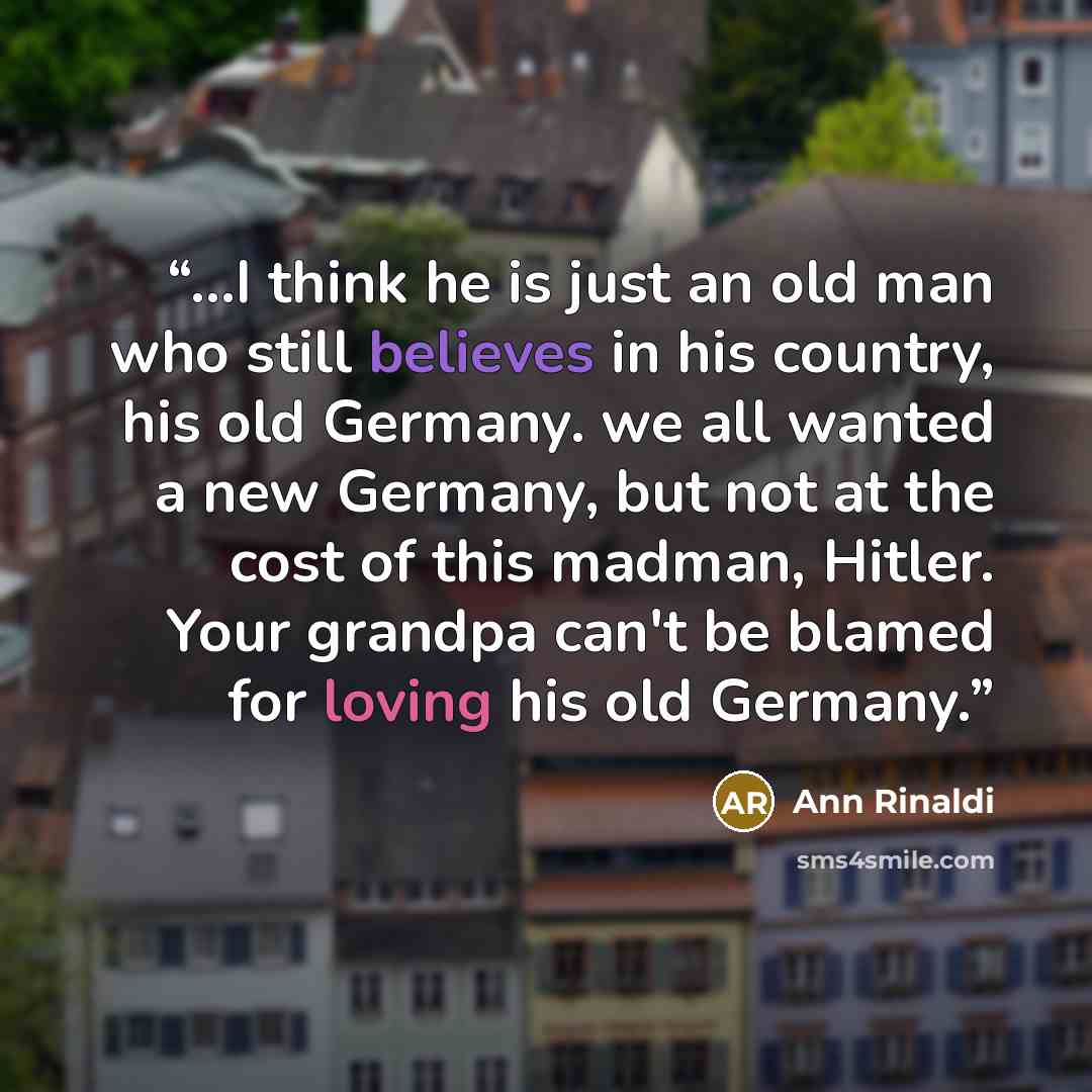 “...I think he is just an old man who still believes in his country, his old Germany. we all wanted a new Germany, but not at the cost of this madman, Hitler. Your grandpa can't be blamed for loving his old Germany.” quote by Ann Rinaldi