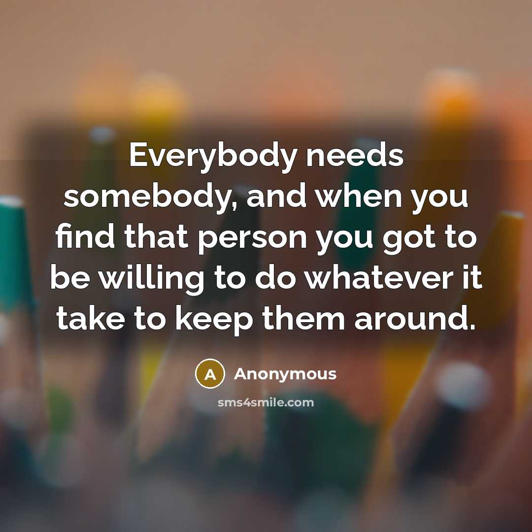 “Everybody needs somebody, and when you find that person you got to be willing to do whatever it take to keep them around.” quote by Anonymous