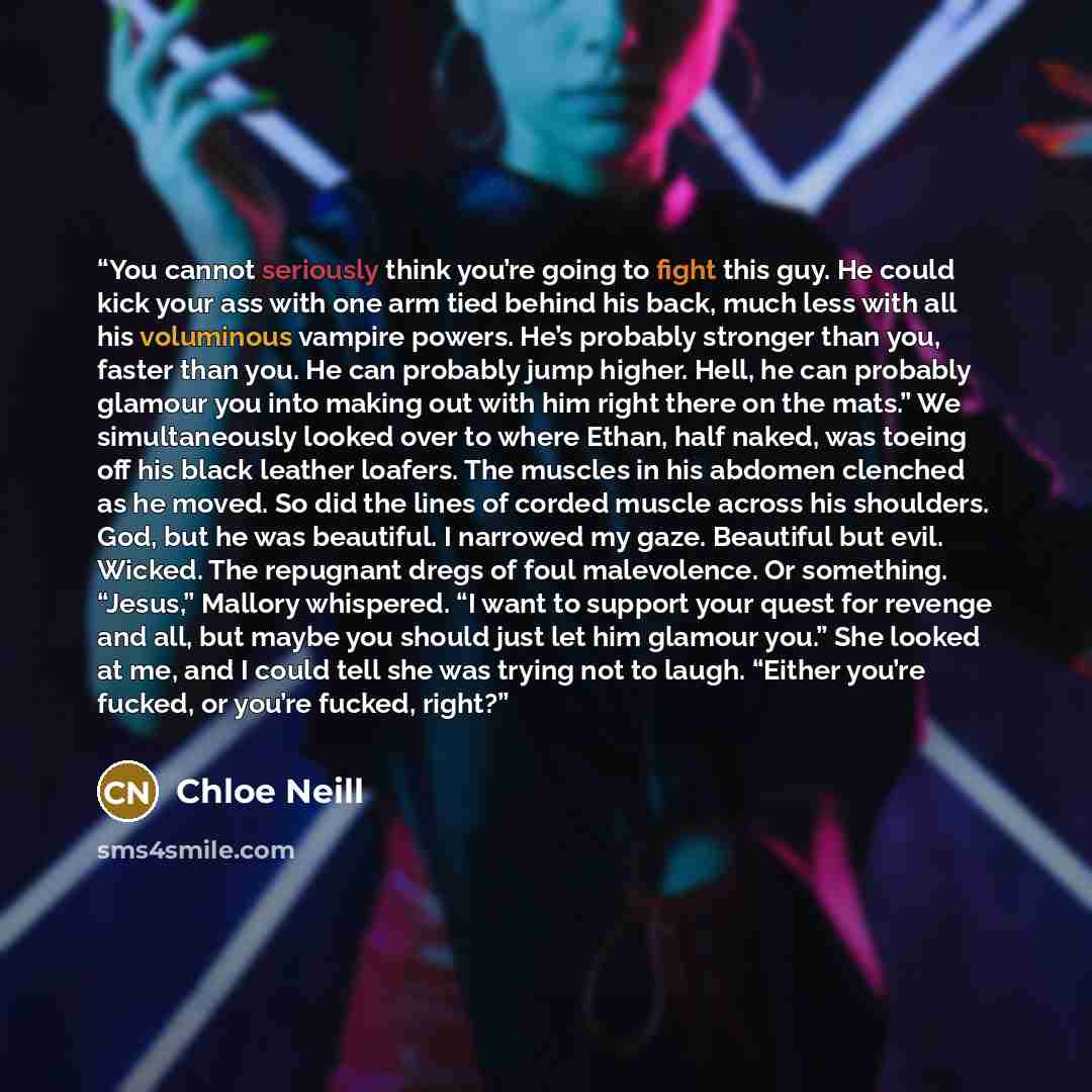 “You cannot seriously think you’re going to fight this guy. He could kick your ass with one arm tied behind his back, much less with all his voluminous vampire powers. He’s probably stronger than you, faster than you. He can probably jump higher. Hell, he can probably glamour you into making out…” quote by Chloe Neill