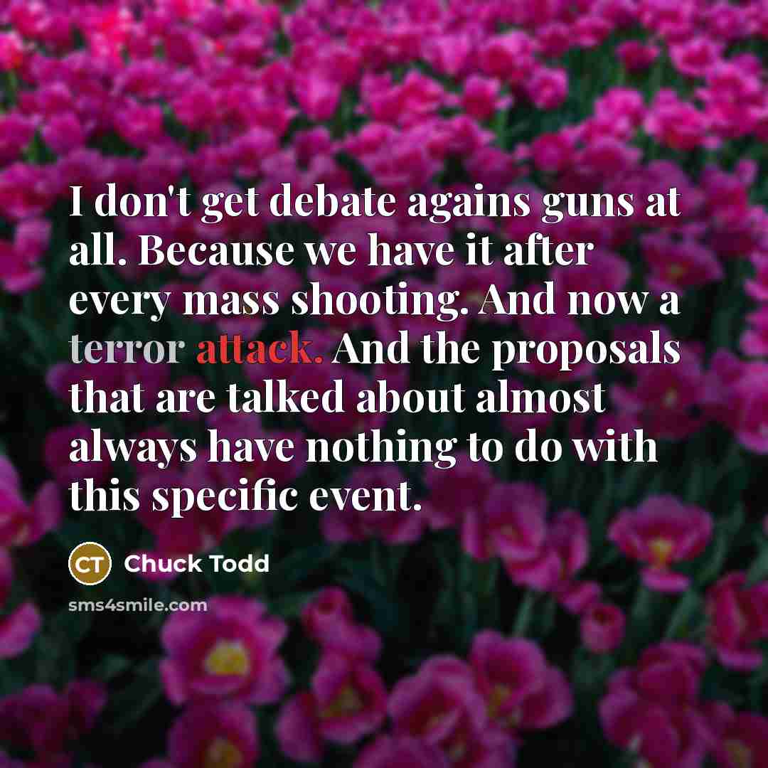“I don't get debate agains guns at all. Because we have it after every mass shooting. And now a terror attack. And the proposals that are talked about almost always have nothing to do with this specific event.” quote by Chuck Todd