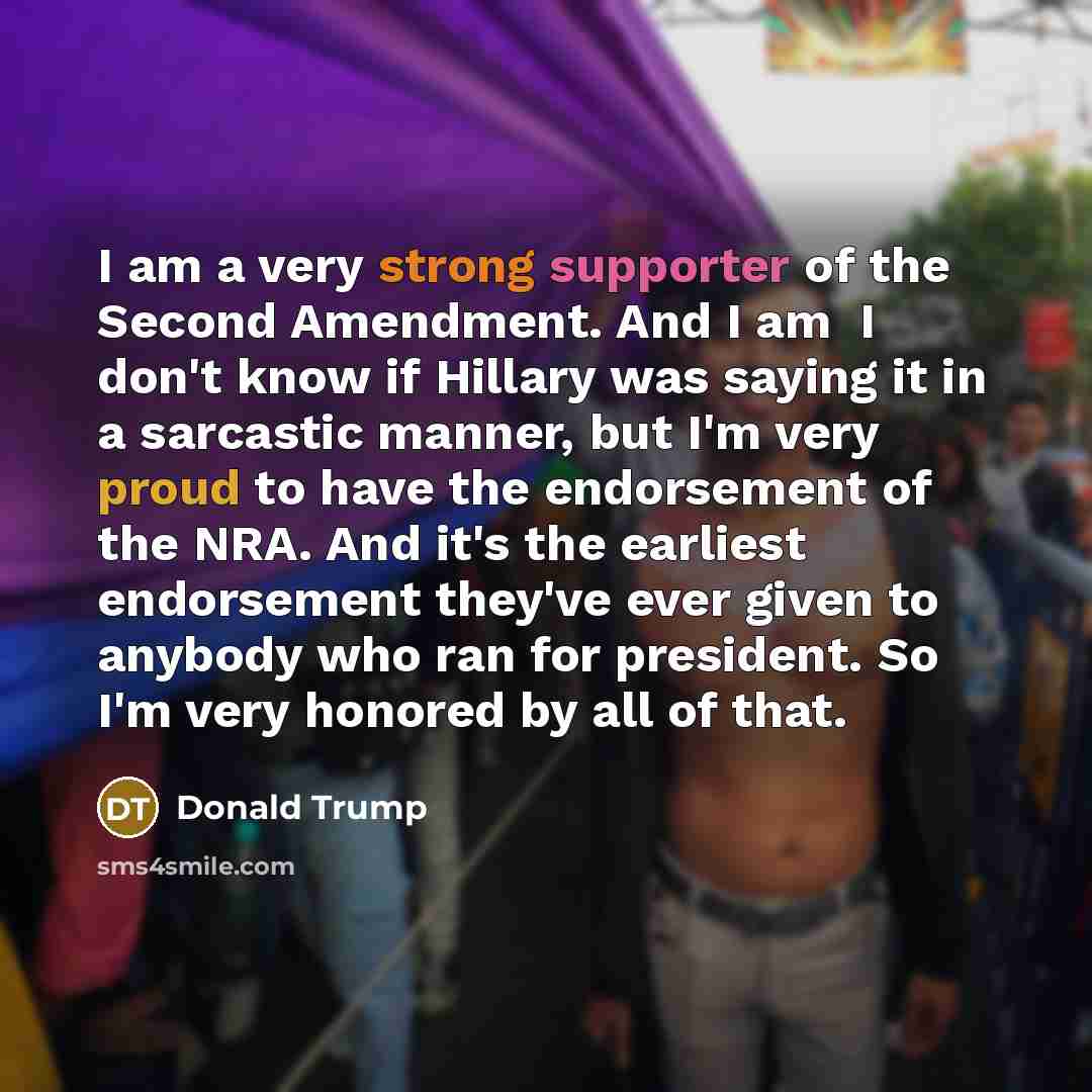“I am a very strong supporter of the Second Amendment. And I am ­­ I don't know if Hillary was saying it in a sarcastic manner, but I'm very proud to have the endorsement of the NRA. And it's the earliest endorsement they've ever given to anybody who ran for president. So I'm very honored by all of…” quote by Donald Trump