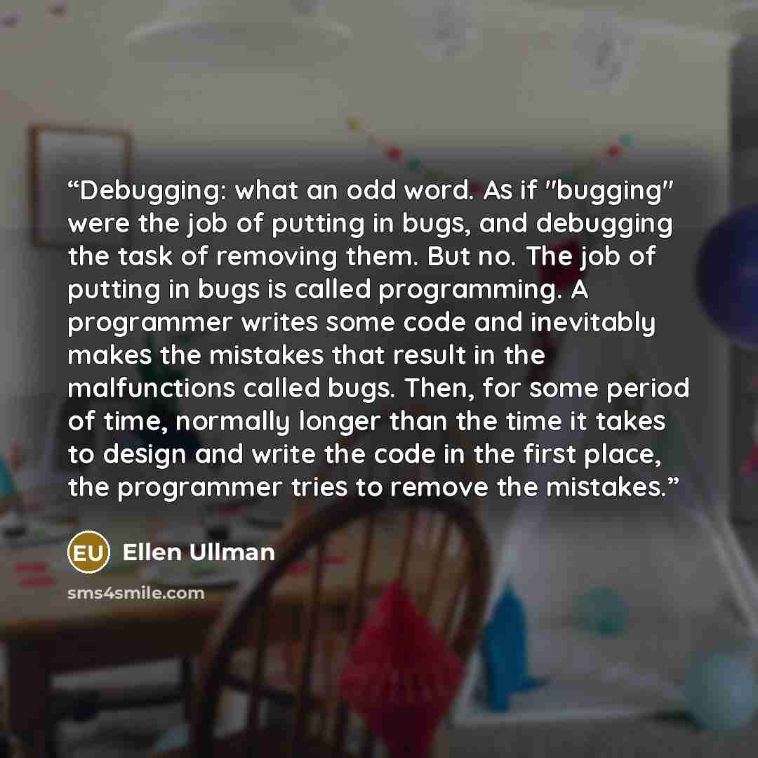 “Debugging: what an odd word. As if "bugging" were the job of putting in bugs, and debugging the task of removing them. But no. The job of putting in bugs is called programming. A programmer writes some code and inevitably makes the mistakes that result in the malfunctions called bugs. Then, for…” quote by Ellen Ullman