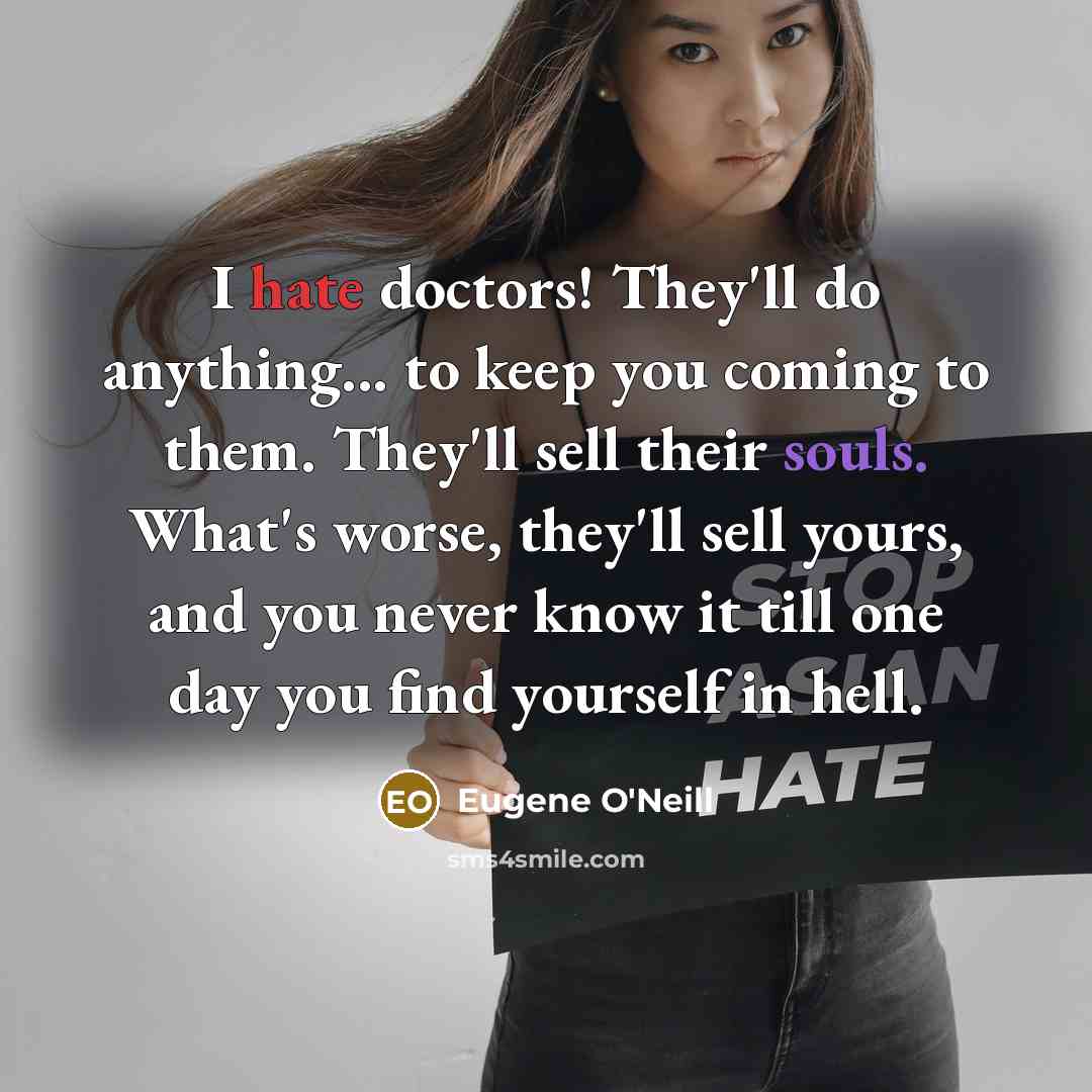 “I hate doctors! They'll do anything... to keep you coming to them. They'll sell their souls. What's worse, they'll sell yours, and you never know it till one day you find yourself in hell.” quote by Eugene O'Neill