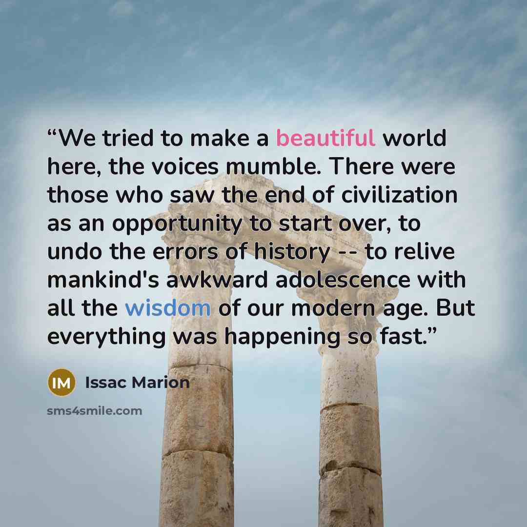 “We tried to make a beautiful world here, the voices mumble. There were those who saw the end of civilization as an opportunity to start over, to undo the errors of history -- to relive mankind's awkward adolescence with all the wisdom of our modern age. But everything was happening so fast.” quote by Issac Marion