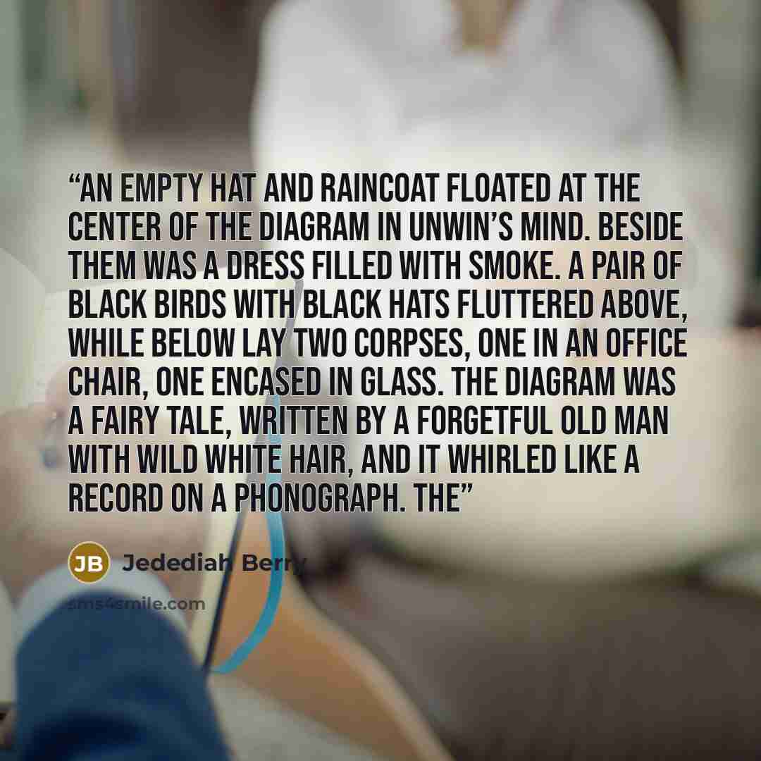 “An empty hat and raincoat floated at the center of the diagram in Unwin’s mind. Beside them was a dress filled with smoke. A pair of black birds with black hats fluttered above, while below lay two corpses, one in an office chair, one encased in glass. The diagram was a fairy tale, written by a…” quote by Jedediah Berry