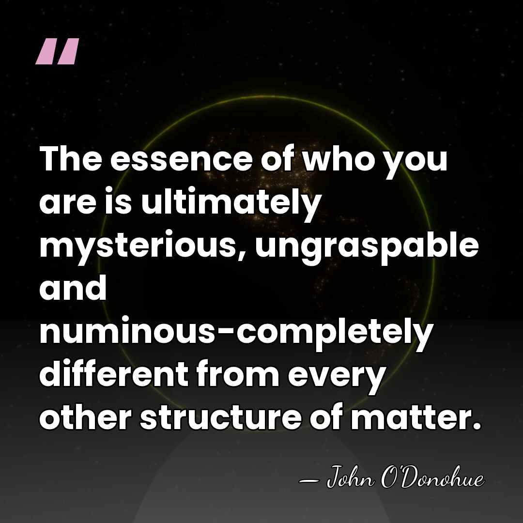 The essence of who you are is ultimately mysterious, ungraspable and numinous-completely&hellip; - John O'Donohue