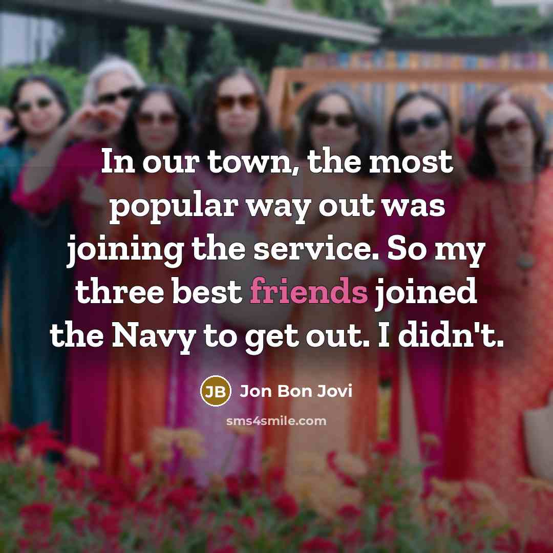 “In our town, the most popular way out was joining the service. So my three best friends joined the Navy to get out. I didn't.” quote by Jon Bon Jovi