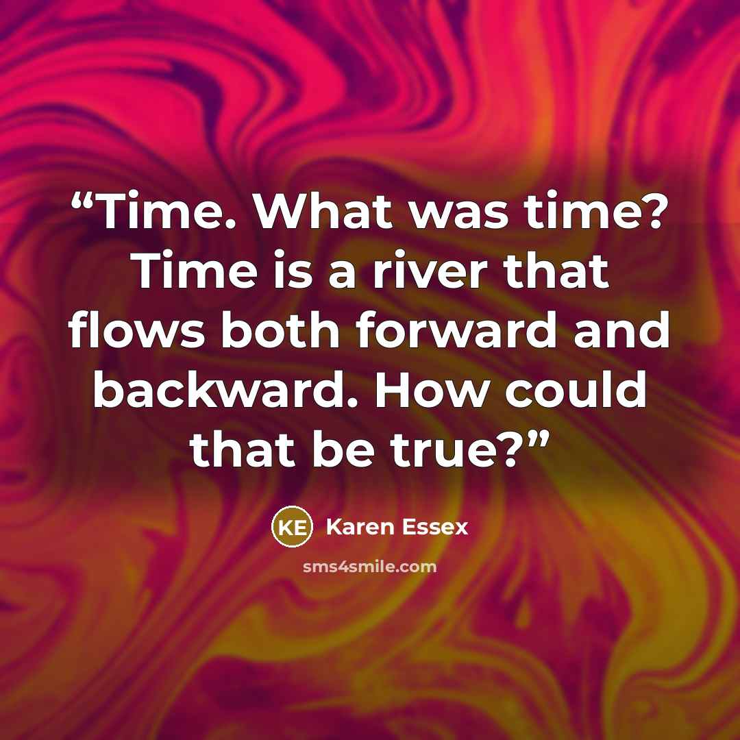 “Time. What was time? Time is a river that flows both forward and backward. How could that be true?” quote by Karen Essex