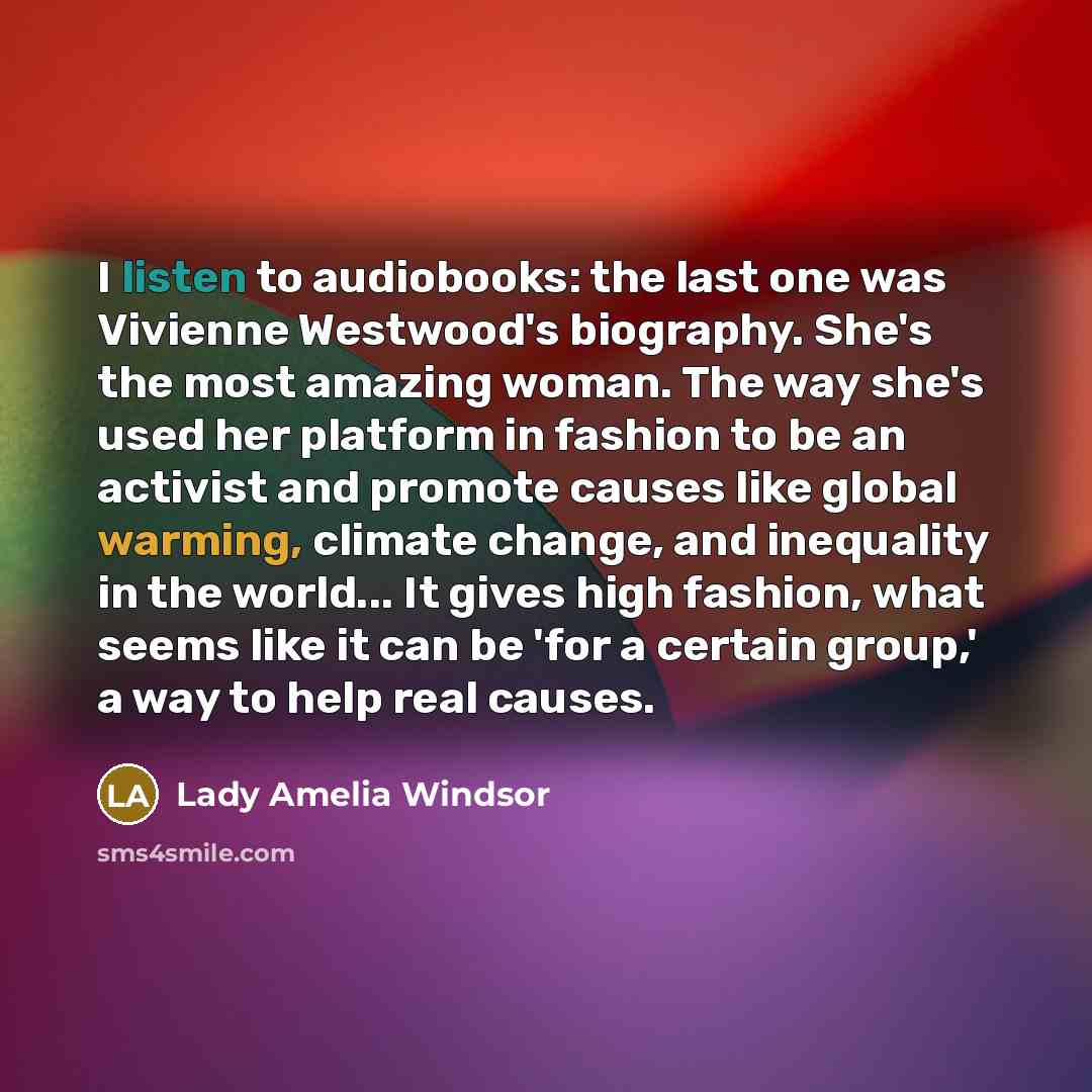 “I listen to audiobooks: the last one was Vivienne Westwood's biography. She's the most amazing woman. The way she's used her platform in fashion to be an activist and promote causes like global warming, climate change, and inequality in the world... It gives high fashion, what seems like it can be…” quote by Lady Amelia Windsor