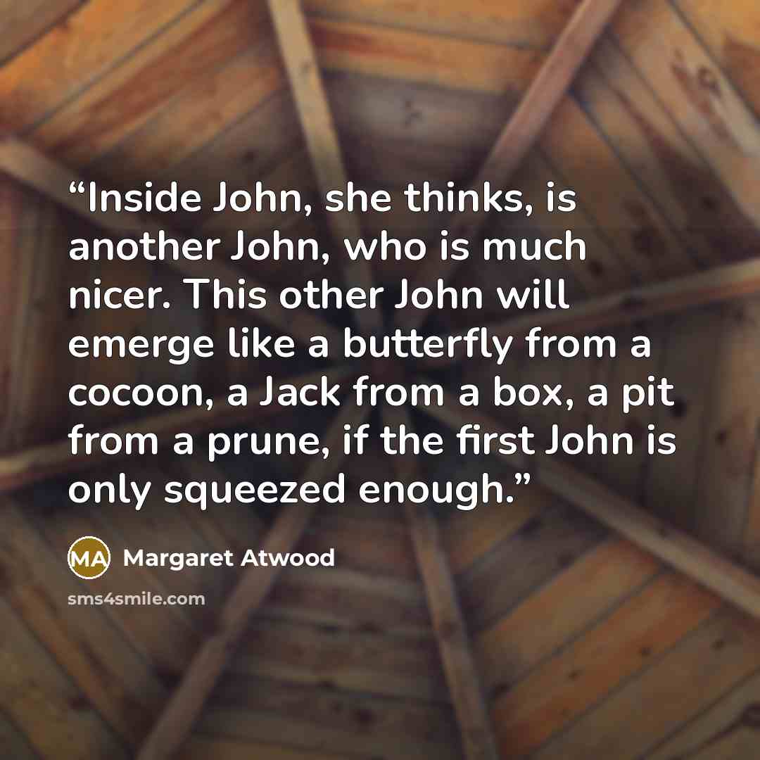 “Inside John, she thinks, is another John, who is much nicer. This other John will emerge like a butterfly from a cocoon, a Jack from a box, a pit from a prune, if the first John is only squeezed enough.” quote by Margaret Atwood